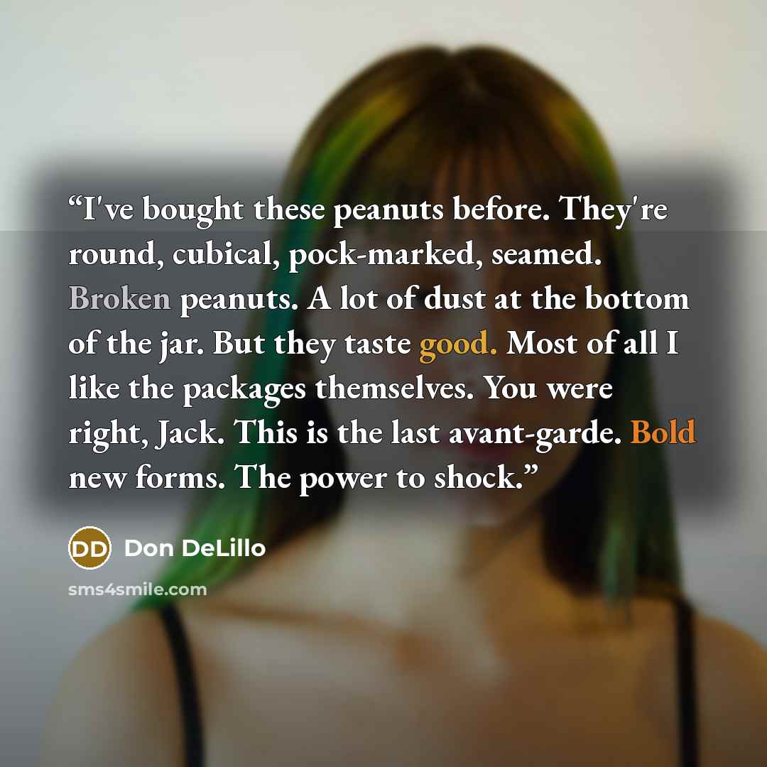 “I've bought these peanuts before. They're round, cubical, pock-marked, seamed. Broken peanuts. A lot of dust at the bottom of the jar. But they taste good. Most of all I like the packages themselves. You were right, Jack. This is the last avant-garde. Bold new forms. The power to shock.” quote by Don DeLillo