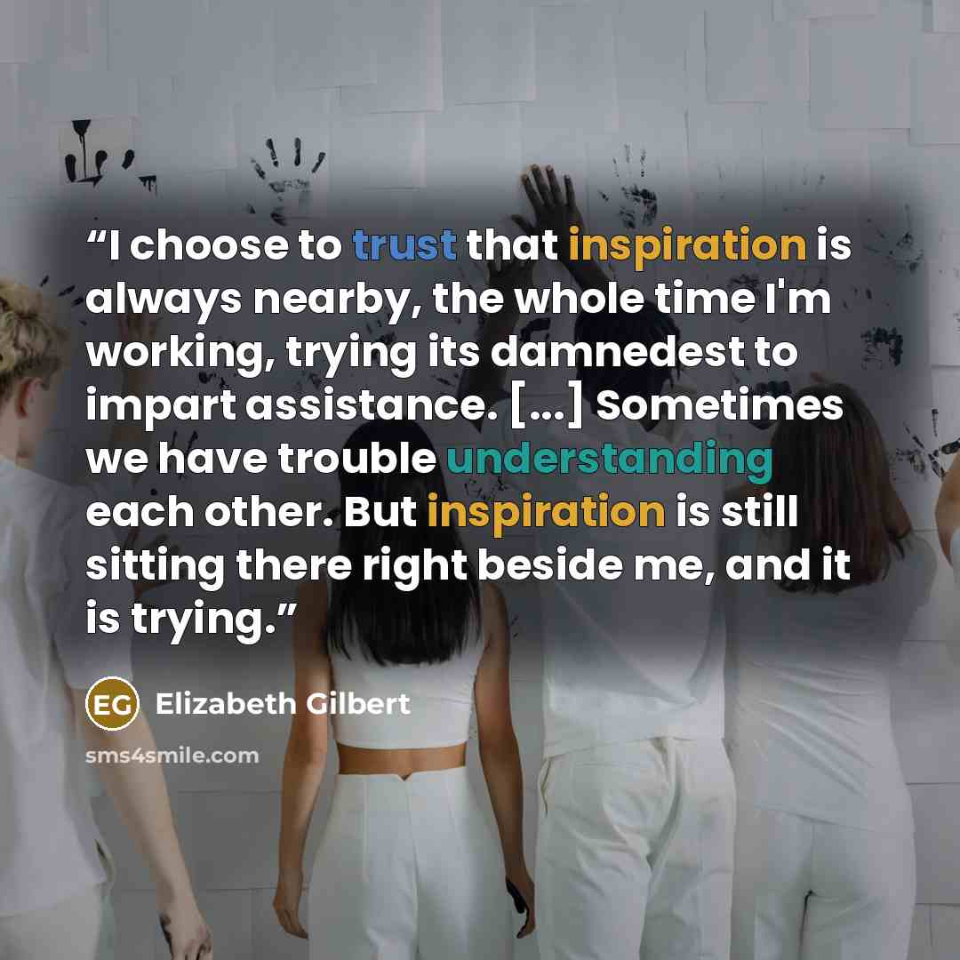 “I choose to trust that inspiration is always nearby, the whole time I'm working, trying its damnedest to impart assistance. [...] Sometimes we have trouble understanding each other. But inspiration is still sitting there right beside me, and it is trying.” quote by Elizabeth Gilbert