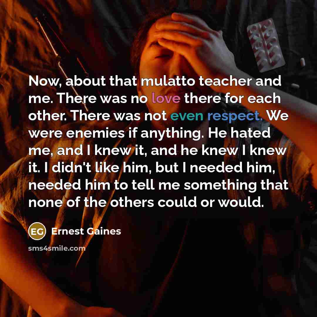 “Now, about that mulatto teacher and me. There was no love there for each other. There was not even respect. We were enemies if anything. He hated me, and I knew it, and he knew I knew it. I didn't like him, but I needed him, needed him to tell me something that none of the others could or would.” quote by Ernest Gaines