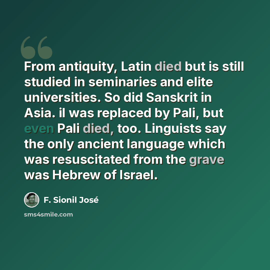 “From antiquity, Latin died but is still studied in seminaries and elite universities. So did Sanskrit in Asia. iI was replaced by Pali, but even Pali died, too. Linguists say the only ancient language which was resuscitated from the grave was Hebrew of Israel.” quote by F. Sionil Jose