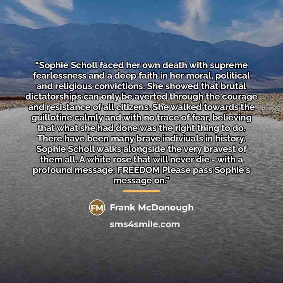 “Sophie Scholl faced her own death with supreme fearlessness and a deep faith in her moral, political and religious convictions. She showed that brutal dictatorships can only be averted through the courage and resistance of all citizens. She walked towards the guillotine calmly and with no trace of…” quote by Frank McDonough