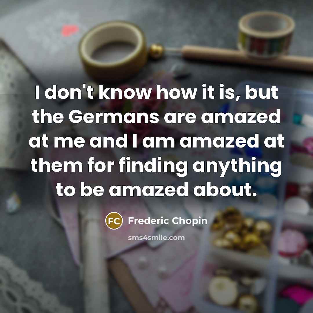 “I don't know how it is, but the Germans are amazed at me and I am amazed at them for finding anything to be amazed about.” quote by Frederic Chopin
