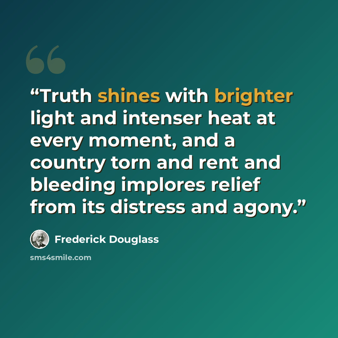 “Truth shines with brighter light and intenser heat at every moment, and a country torn and rent and bleeding implores relief from its distress and agony.” quote by Frederick Douglass
