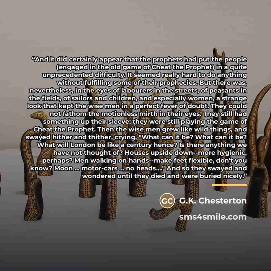 “And it did certainly appear that the prophets had put the people (engaged in the old game of Cheat the Prophet) in a quite unprecedented difficulty. It seemed really hard to do anything without fulfilling some of their prophecies. But there was, nevertheless, in the eyes of labourers in the…” quote by G.K. Chesterton