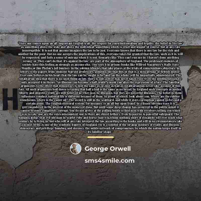 “Here one comes upon an all-important English trait: the respect for constituitionalism and legality, the belief in 'the law' as something above the state and above the individual, something which is cruel and stupid, of course, but at any rate incorruptible. It is not that anyone imagines the law…” quote by George Orwell