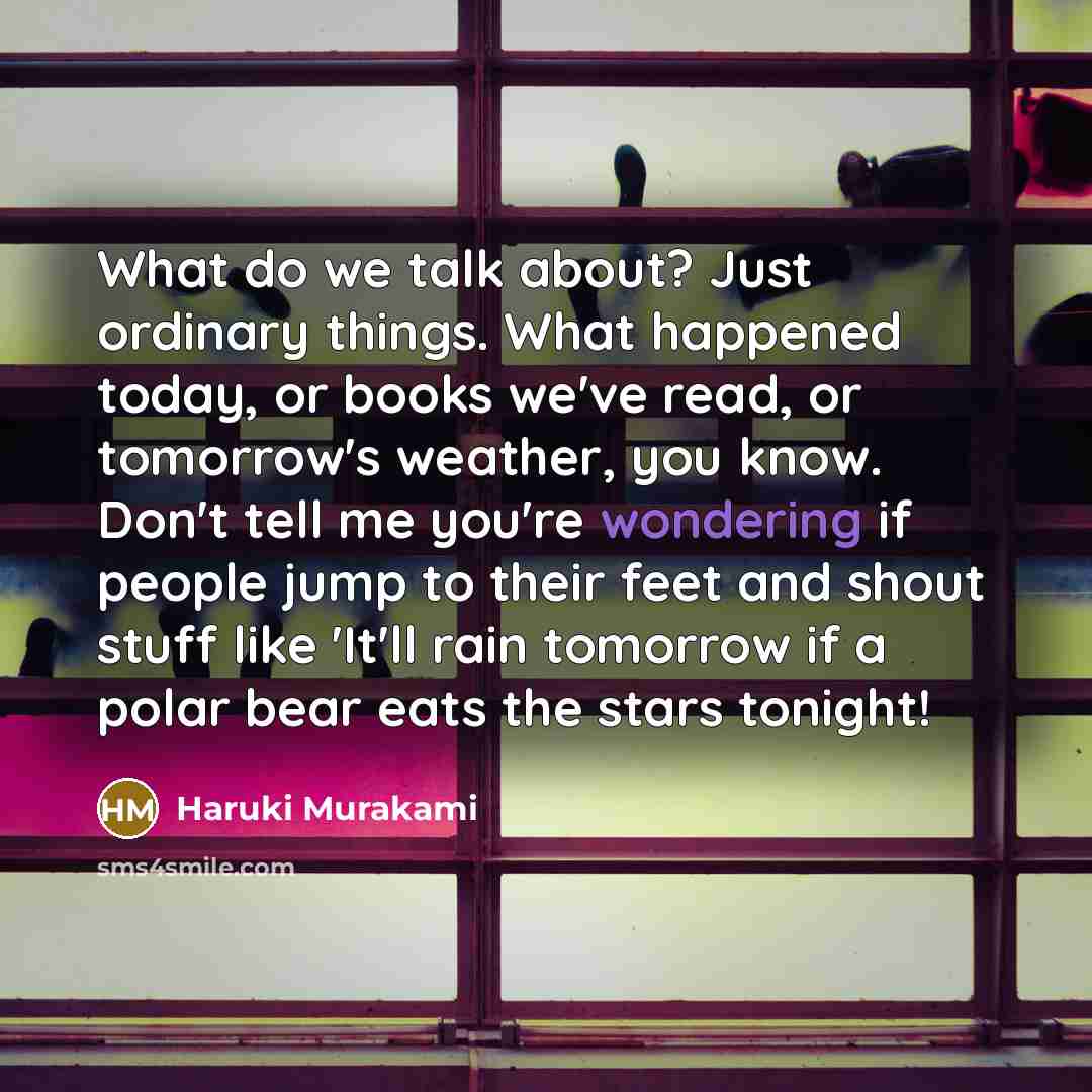 “What do we talk about? Just ordinary things. What happened today, or books we've read, or tomorrow's weather, you know. Don't tell me you're wondering if people jump to their feet and shout stuff like 'It'll rain tomorrow if a polar bear eats the stars tonight!” quote by Haruki Murakami