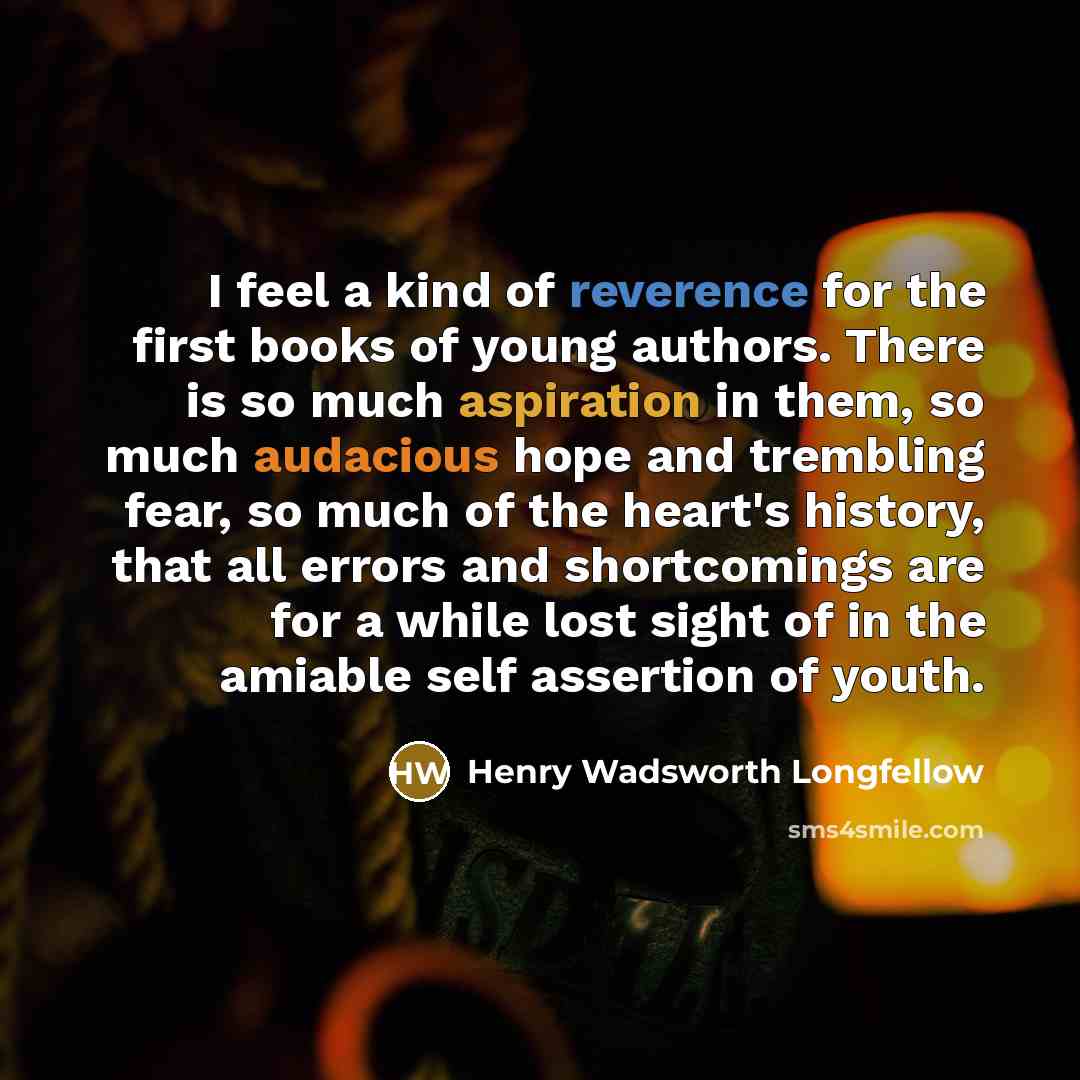 “I feel a kind of reverence for the first books of young authors. There is so much aspiration in them, so much audacious hope and trembling fear, so much of the heart's history, that all errors and shortcomings are for a while lost sight of in the amiable self assertion of youth.” quote by Henry Wadsworth Longfellow