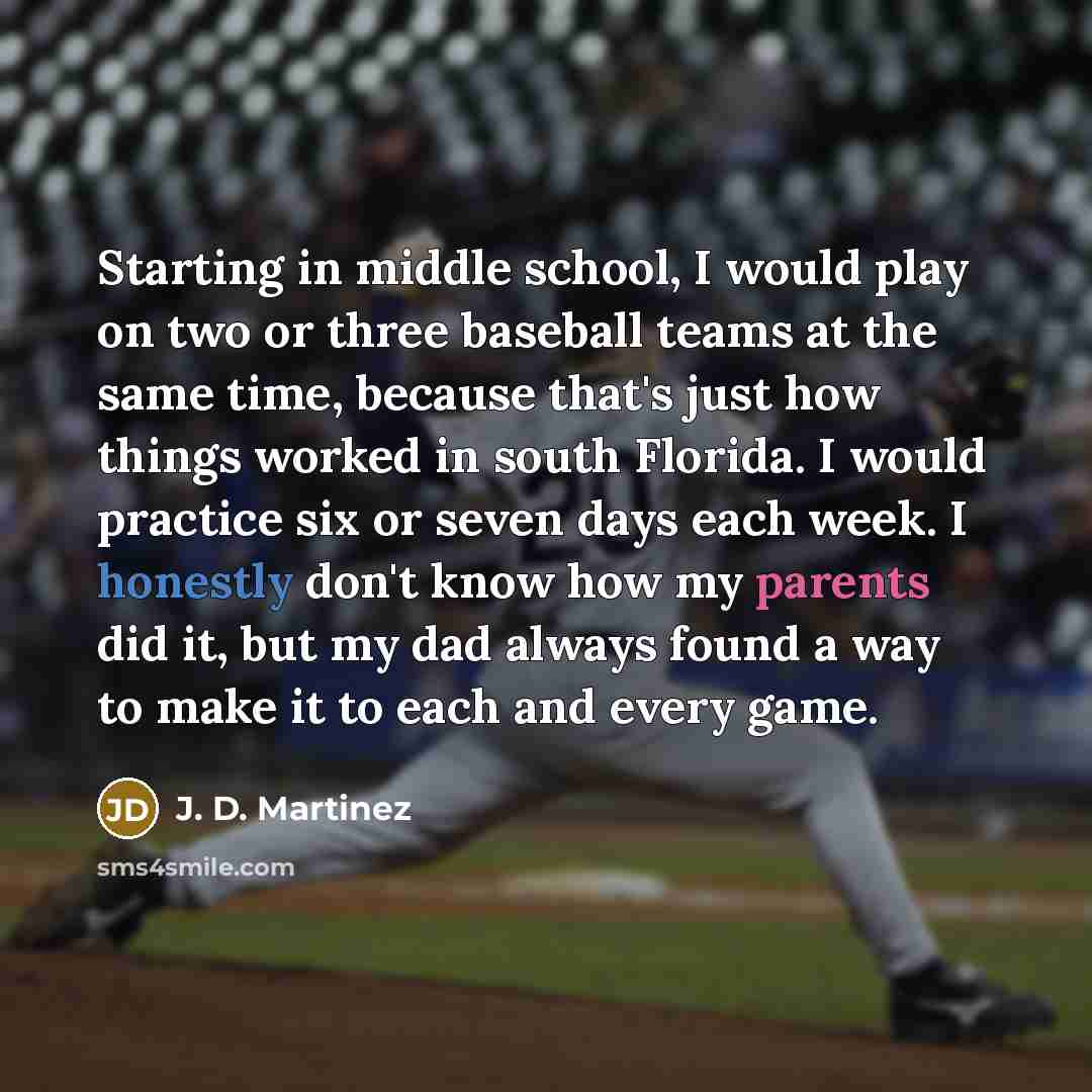 “Starting in middle school, I would play on two or three baseball teams at the same time, because that's just how things worked in south Florida. I would practice six or seven days each week. I honestly don't know how my parents did it, but my dad always found a way to make it to each and every game.” quote by J. D. Martinez