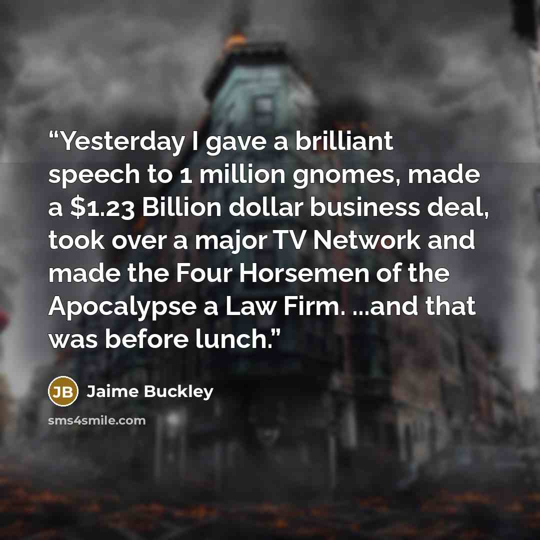“Yesterday I gave a brilliant speech to 1 million gnomes, made a $1.23 Billion dollar business deal, took over a major TV Network and made the Four Horsemen of the Apocalypse a Law Firm. ...and that was before lunch.” quote by Jaime Buckley