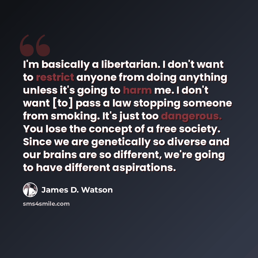 “I'm basically a libertarian. I don't want to restrict anyone from doing anything unless it's going to harm me. I don't want [to] pass a law stopping someone from smoking. It's just too dangerous. You lose the concept of a free society. Since we are genetically so diverse and our brains are so…” quote by James D. Watson