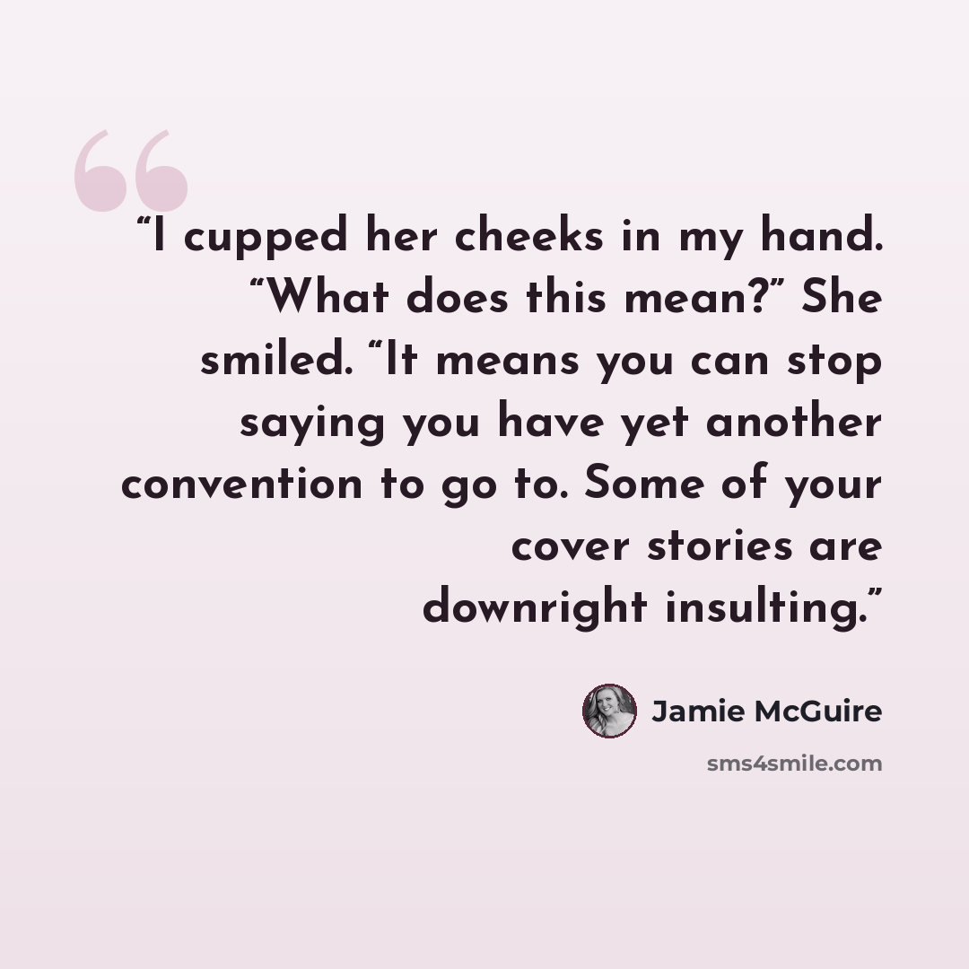 “I cupped her cheeks in my hand. “What does this mean?” She smiled. “It means you can stop saying you have yet another convention to go to. Some of your cover stories are downright insulting.” quote by Jamie McGuire