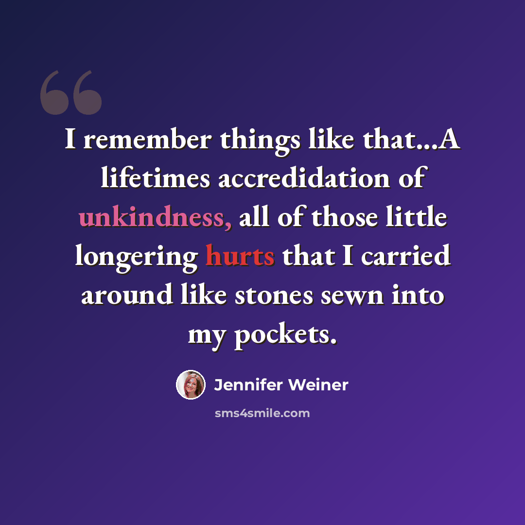 “I remember things like that...A lifetimes accredidation of unkindness, all of those little longering hurts that I carried around like stones sewn into my pockets.” quote by Jennifer Weiner