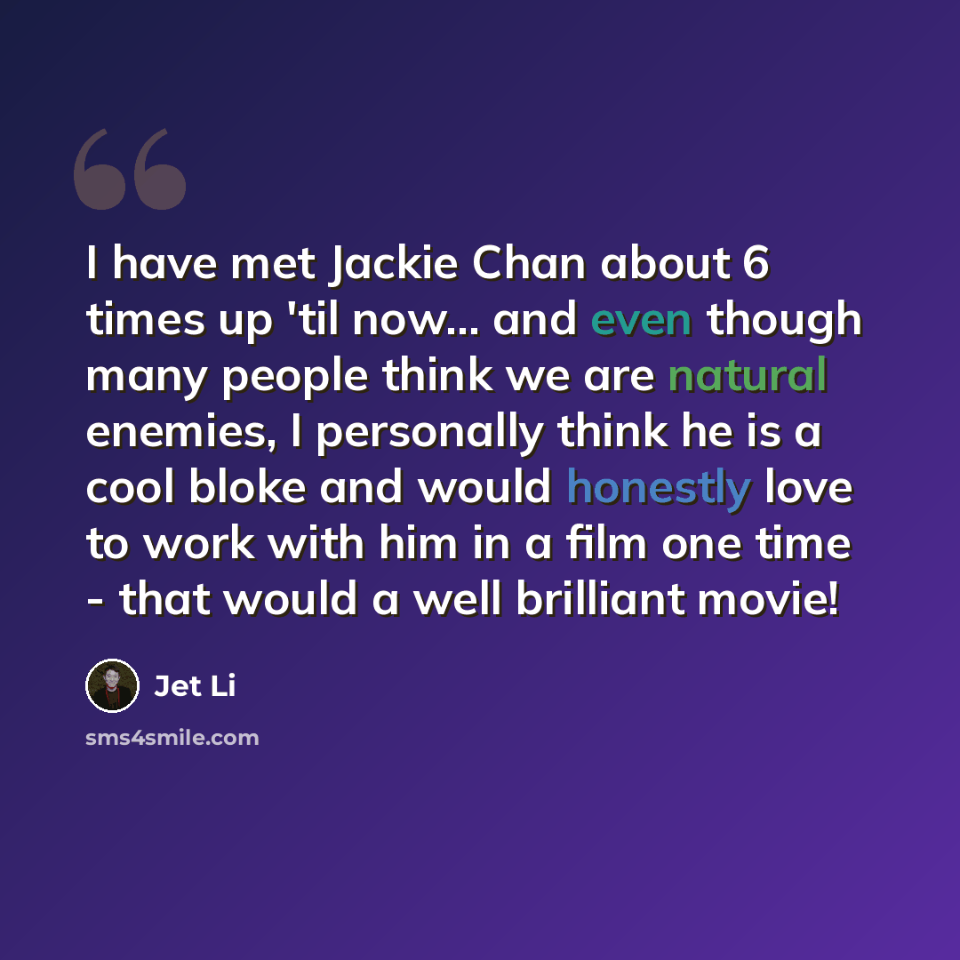 “I have met Jackie Chan about 6 times up 'til now... and even though many people think we are natural enemies, I personally think he is a cool bloke and would honestly love to work with him in a film one time - that would a well brilliant movie!” quote by Jet Li