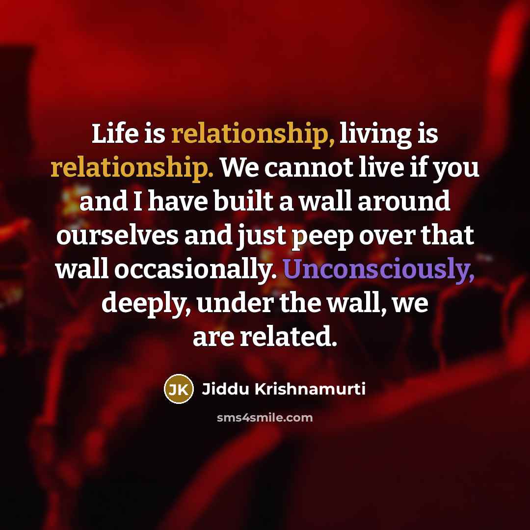 “Life is relationship, living is relationship. We cannot live if you and I have built a wall around ourselves and just peep over that wall occasionally. Unconsciously, deeply, under the wall, we are related.” quote by Jiddu Krishnamurti