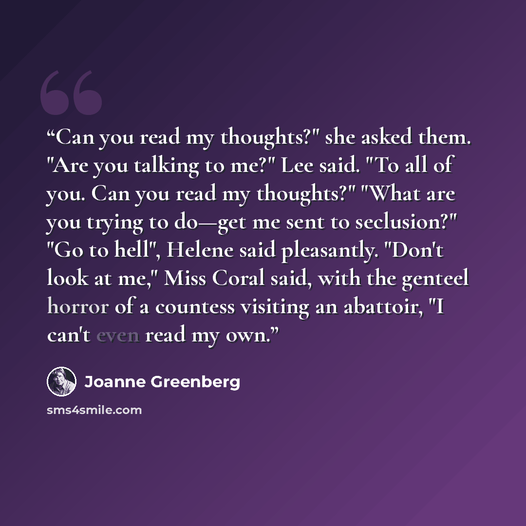 “Can you read my thoughts?" she asked them. "Are you talking to me?" Lee said. "To all of you. Can you read my thoughts?" "What are you trying to do—get me sent to seclusion?" "Go to hell", Helene said pleasantly. "Don't look at me," Miss Coral said, with the genteel horror of a countess visiting…” quote by Joanne Greenberg