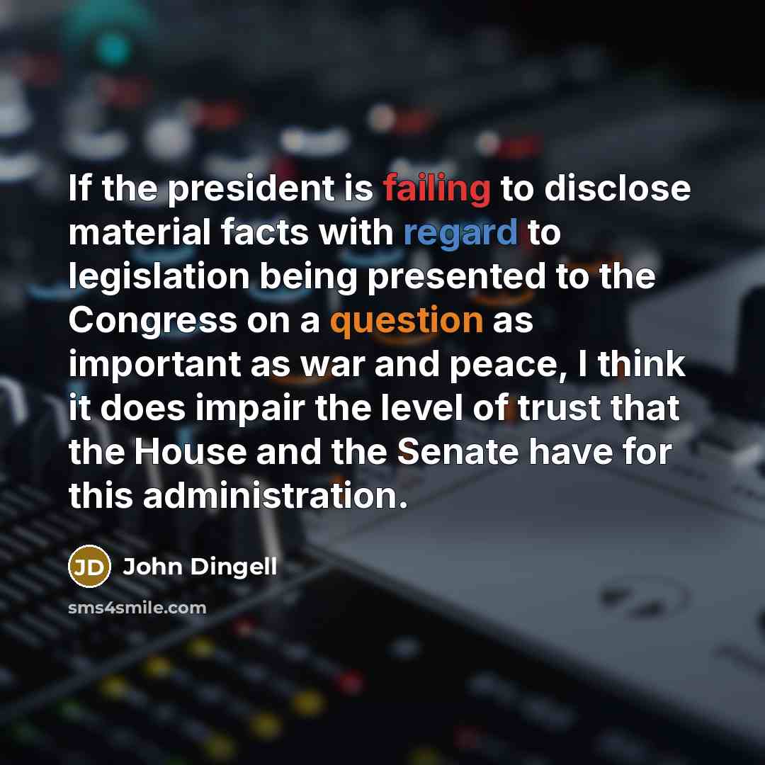 “If the president is failing to disclose material facts with regard to legislation being presented to the Congress on a question as important as war and peace, I think it does impair the level of trust that the House and the Senate have for this administration.” quote by John Dingell