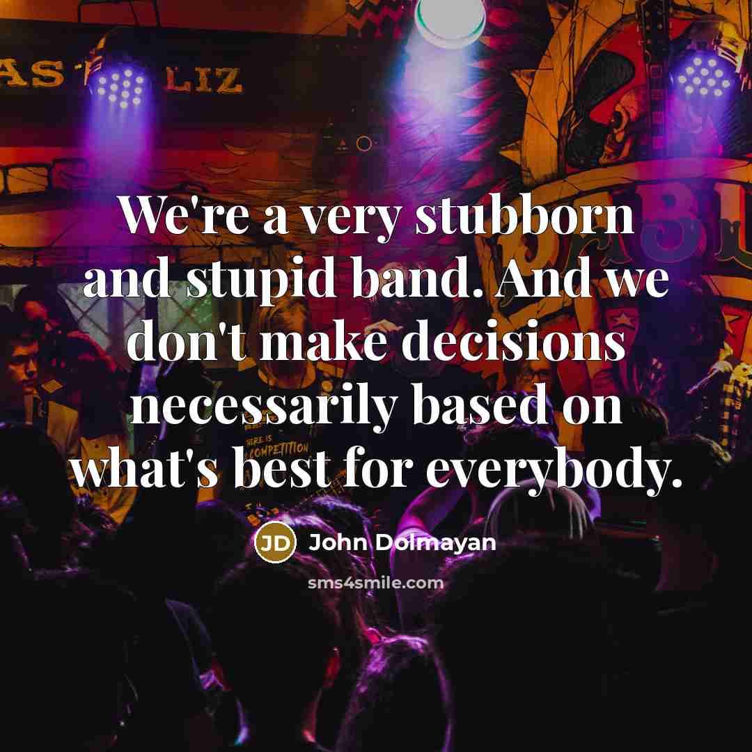 “We're a very stubborn and stupid band. And we don't make decisions necessarily based on what's best for everybody.” quote by John Dolmayan