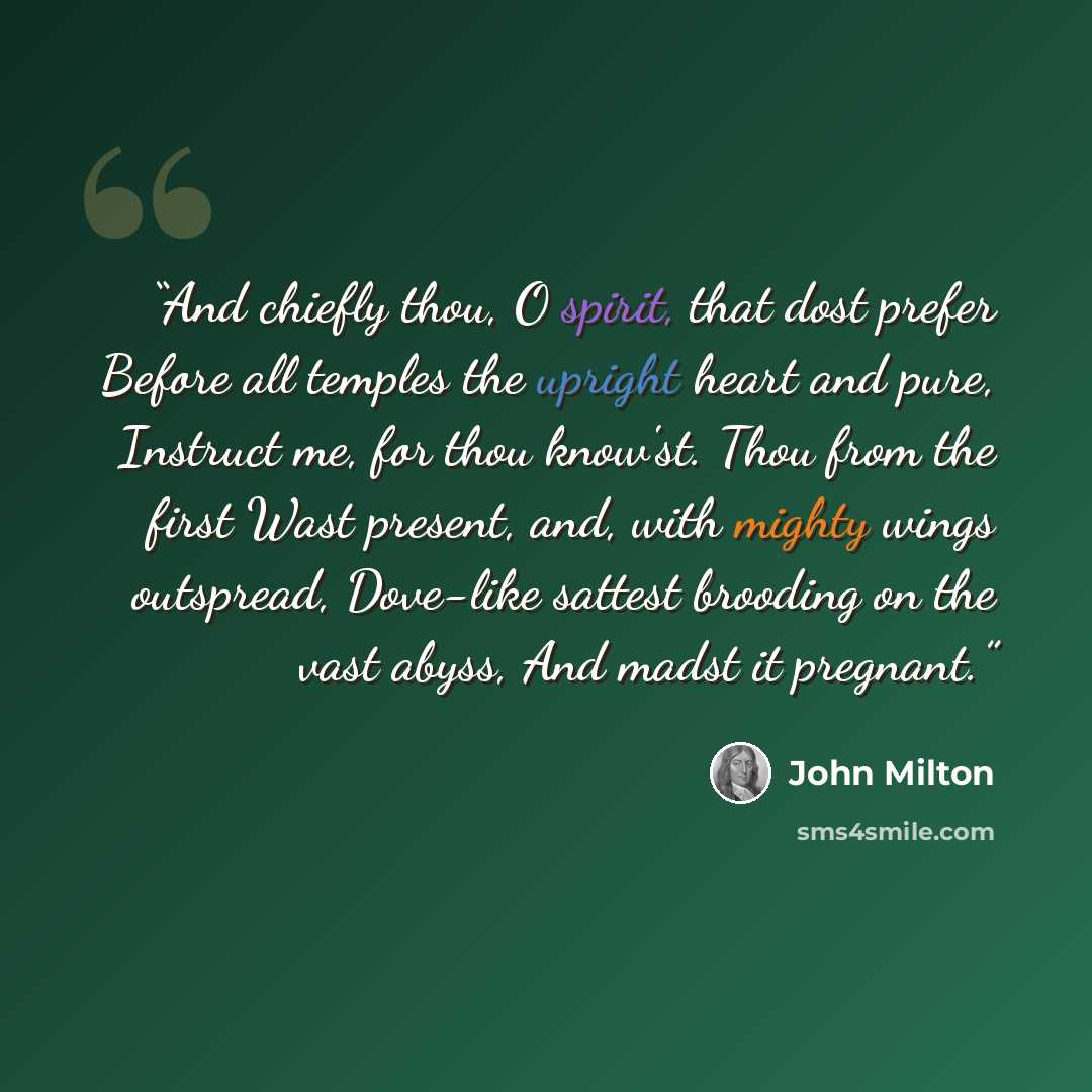 “And chiefly thou, O spirit, that dost prefer Before all temples the upright heart and pure, Instruct me, for thou know'st. Thou from the first Wast present, and, with mighty wings outspread, Dove-like sattest brooding on the vast abyss, And madst it pregnant.” quote by JOHN MILTON
