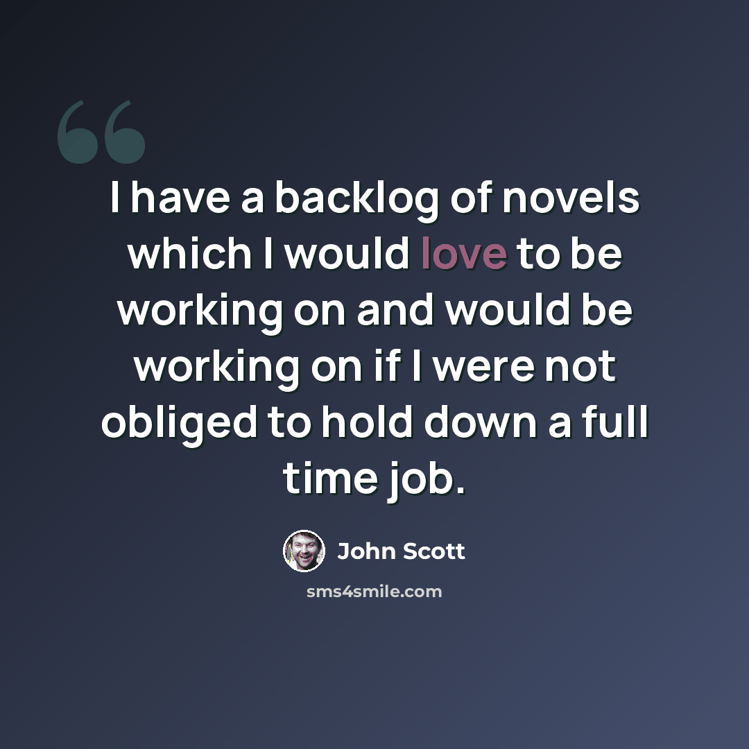 “I have a backlog of novels which I would love to be working on and would be working on if I were not obliged to hold down a full time job.” quote by John Scott