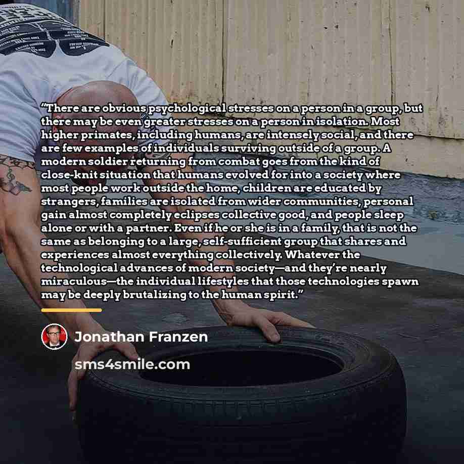 “There are obvious psychological stresses on a person in a group, but there may be even greater stresses on a person in isolation. Most higher primates, including humans, are intensely social, and there are few examples of individuals surviving outside of a group. A modern soldier returning from…” quote by Jonathan Franzen
