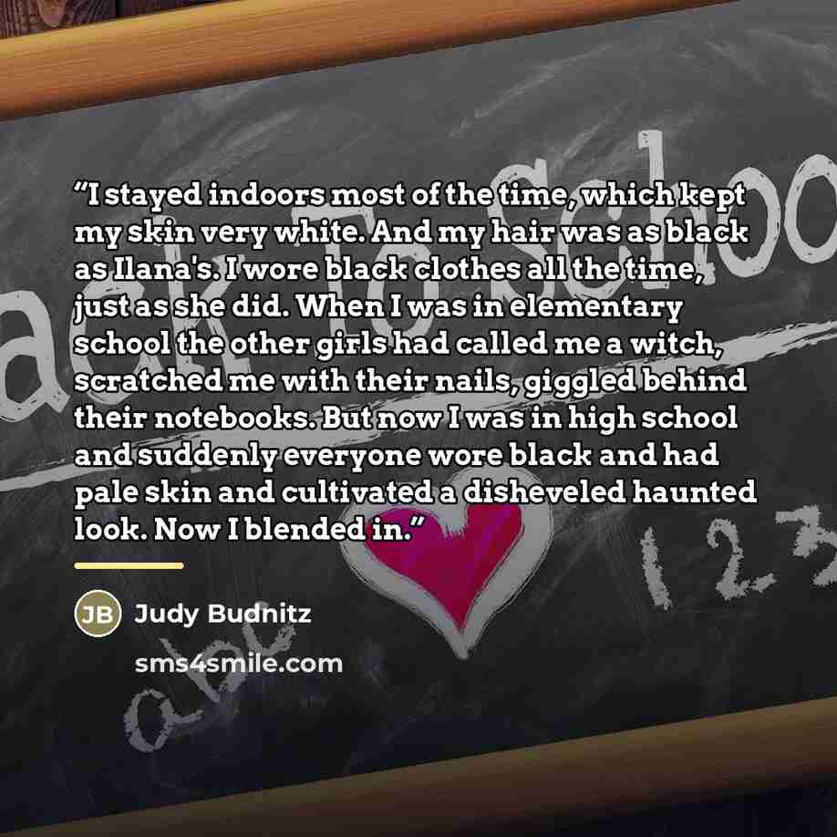 “I stayed indoors most of the time, which kept my skin very white. And my hair was as black as Ilana's. I wore black clothes all the time, just as she did. When I was in elementary school the other girls had called me a witch, scratched me with their nails, giggled behind their notebooks. But now I…” quote by Judy Budnitz
