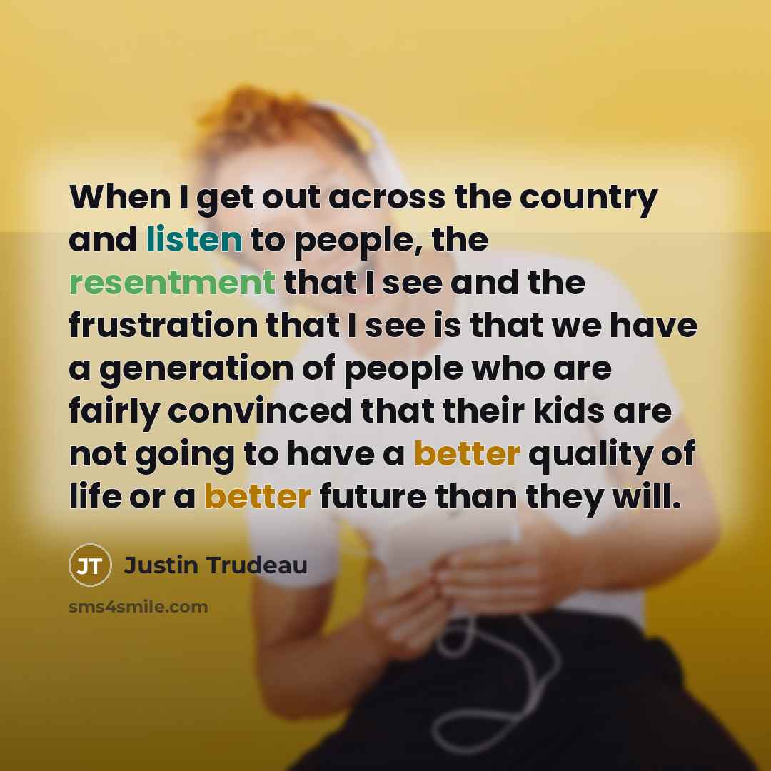“When I get out across the country and listen to people, the resentment that I see and the frustration that I see is that we have a generation of people who are fairly convinced that their kids are not going to have a better quality of life or a better future than they will.” quote by Justin Trudeau