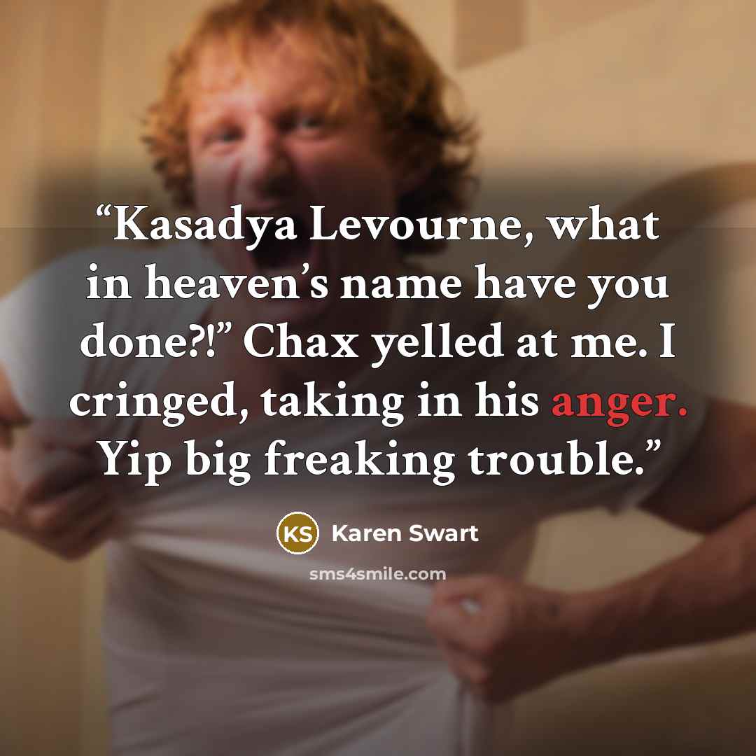 “Kasadya Levourne, what in heaven’s name have you done?!” Chax yelled at me. I cringed, taking in his anger. Yip big freaking trouble.” quote by Karen Swart