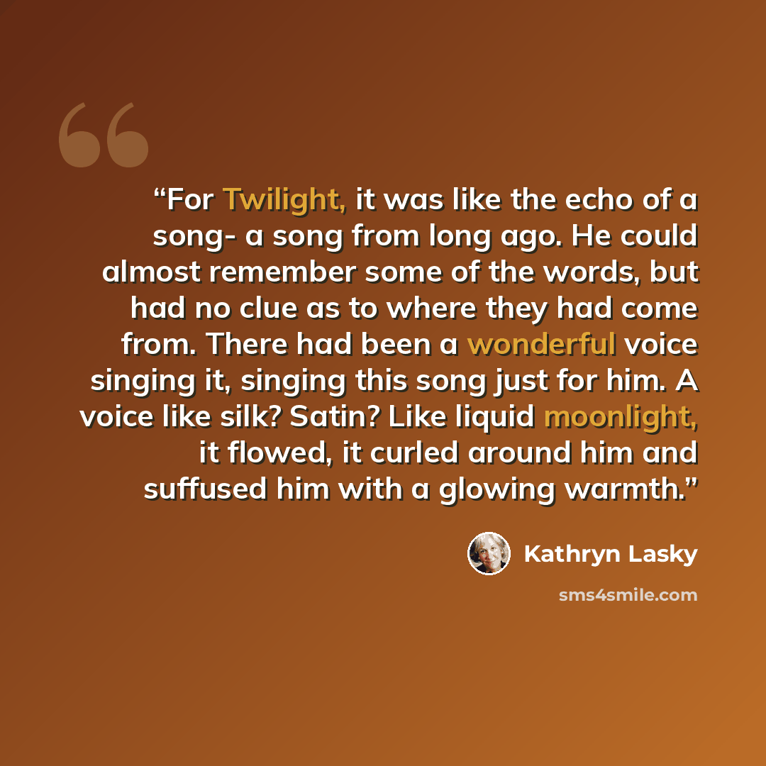 “For Twilight, it was like the echo of a song- a song from long ago. He could almost remember some of the words, but had no clue as to where they had come from. There had been a wonderful voice singing it, singing this song just for him. A voice like silk? Satin? Like liquid moonlight, it flowed…” quote by Kathryn Lasky