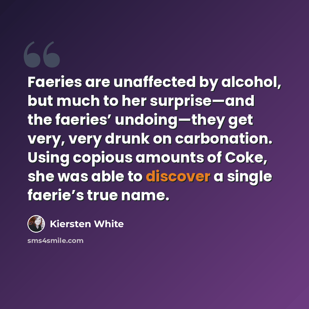 “Faeries are unaffected by alcohol, but much to her surprise—and the faeries’ undoing—they get very, very drunk on carbonation. Using copious amounts of Coke, she was able to discover a single faerie’s true name.” quote by Kiersten White