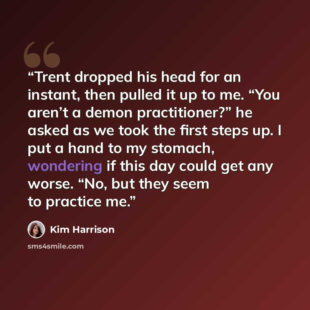 “Trent dropped his head for an instant, then pulled it up to me. “You aren’t a demon practitioner?” he asked as we took the first steps up. I put a hand to my stomach, wondering if this day could get any worse. “No, but they seem to practice me.” quote by Kim Harrison