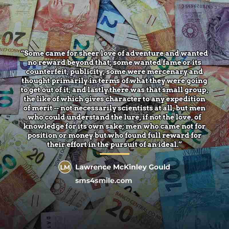 “Some came for sheer love of adventure and wanted no reward beyond that; some wanted fame or its counterfeit, publicity; some were mercenary and thought primarily in terms of what they were going to get out of it; and lastly there was that small group, the like of which gives character to any…” quote by Lawrence McKinley Gould
