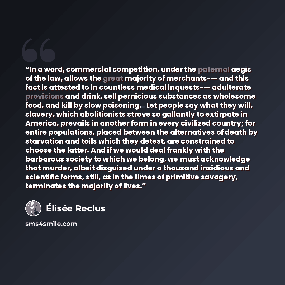 “In a word, commercial competition, under the paternal aegis of the law, allows the great majority of merchants-— and this fact is attested to in countless medical inquests-— adulterate provisions and drink, sell pernicious substances as wholesome food, and kill by slow poisoning… Let people say…” quote by Élisée Reclus