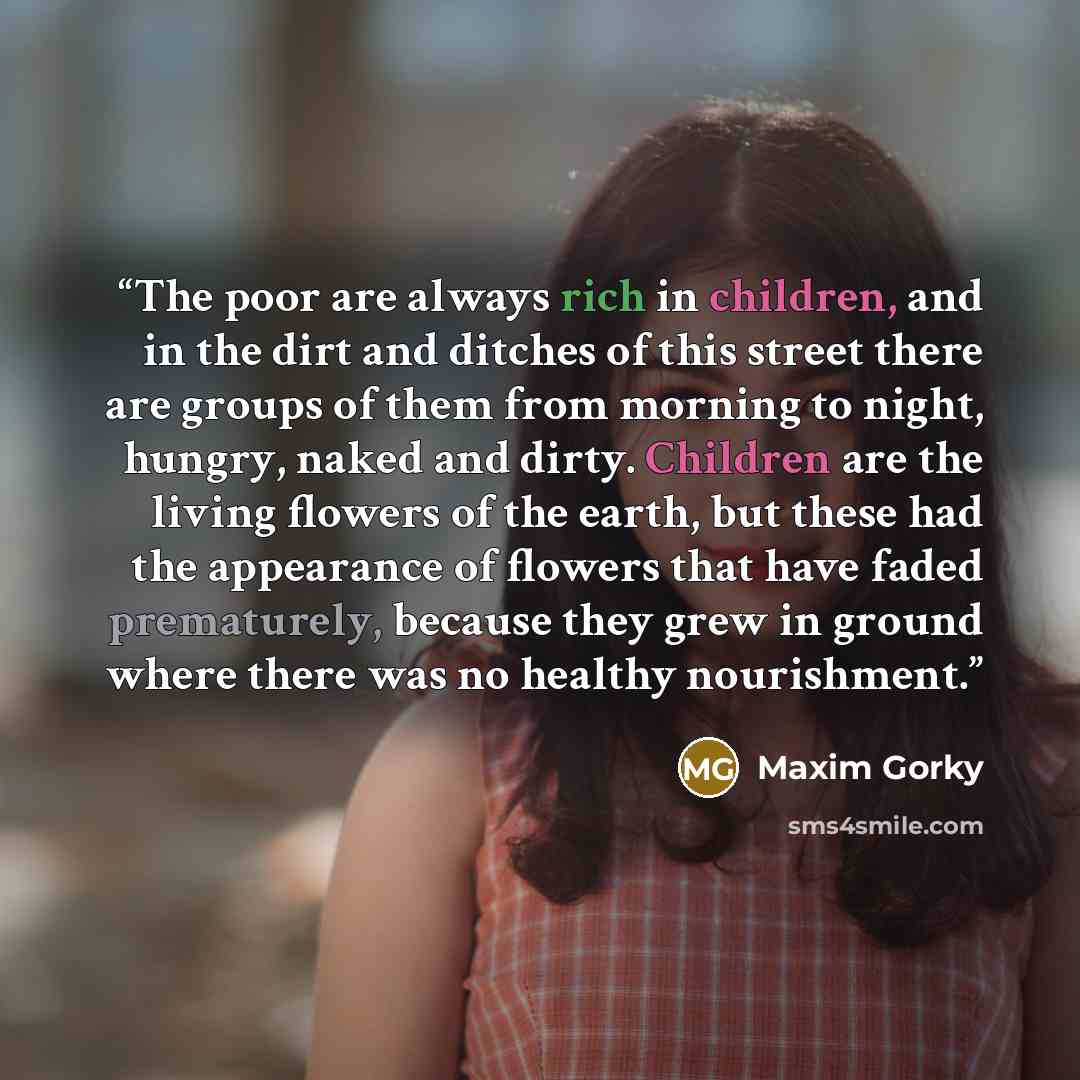 “The poor are always rich in children, and in the dirt and ditches of this street there are groups of them from morning to night, hungry, naked and dirty. Children are the living flowers of the earth, but these had the appearance of flowers that have faded prematurely, because they grew in ground…” quote by Maxim Gorky
