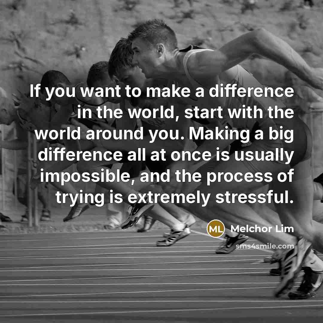 “If you want to make a difference in the world, start with the world around you. Making a big difference all at once is usually impossible, and the process of trying is extremely stressful.” quote by Melchor Lim