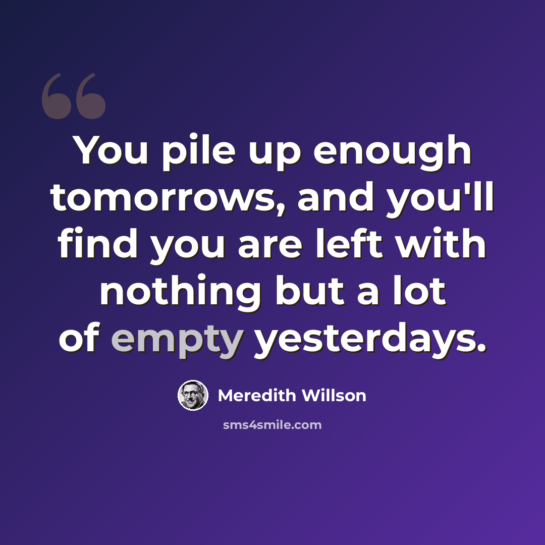 “You pile up enough tomorrows, and you'll find you are left with nothing but a lot of empty yesterdays.” quote by Meredith Willson