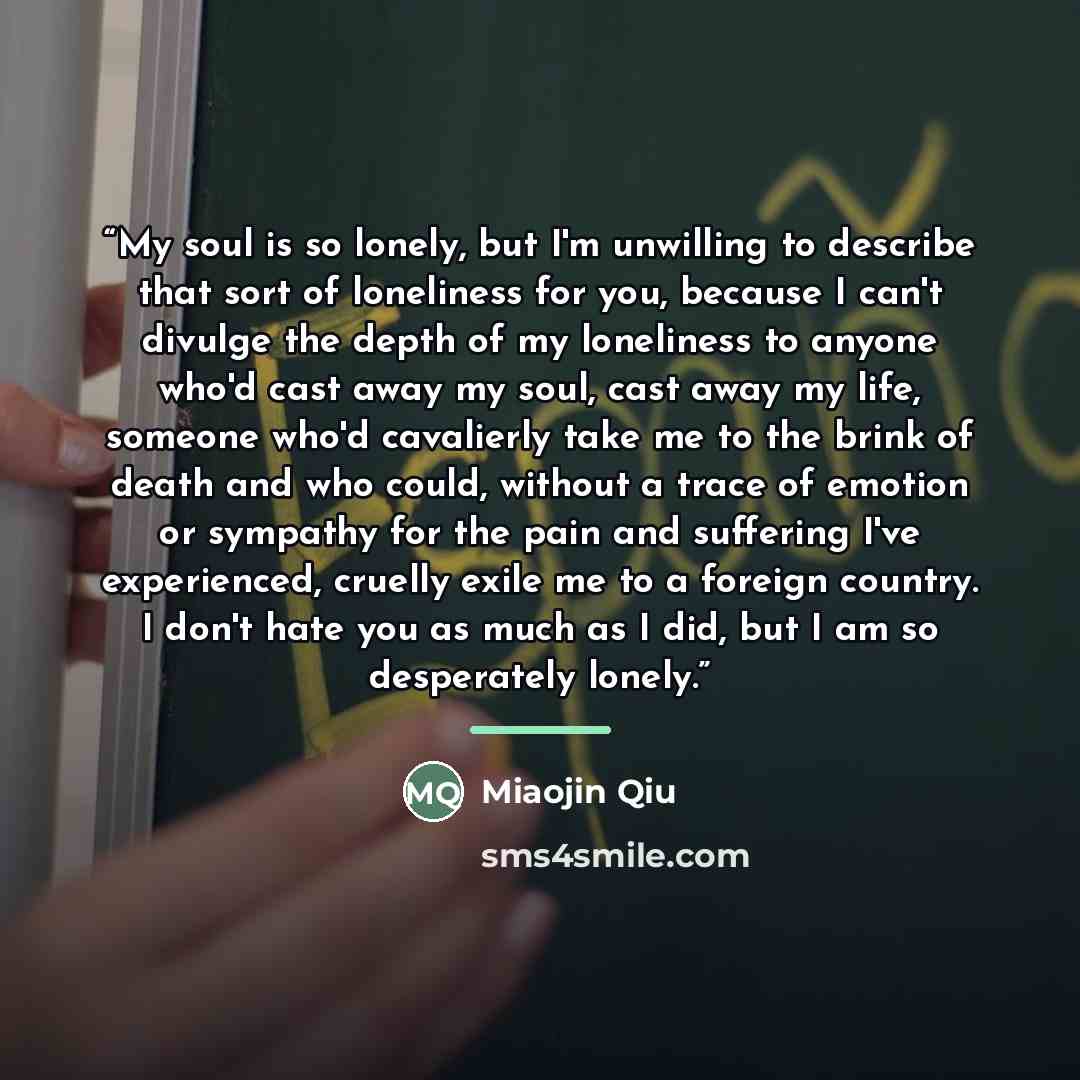 “My soul is so lonely, but I'm unwilling to describe that sort of loneliness for you, because I can't divulge the depth of my loneliness to anyone who'd cast away my soul, cast away my life, someone who'd cavalierly take me to the brink of death and who could, without a trace of emotion or sympathy…” quote by Anonymous