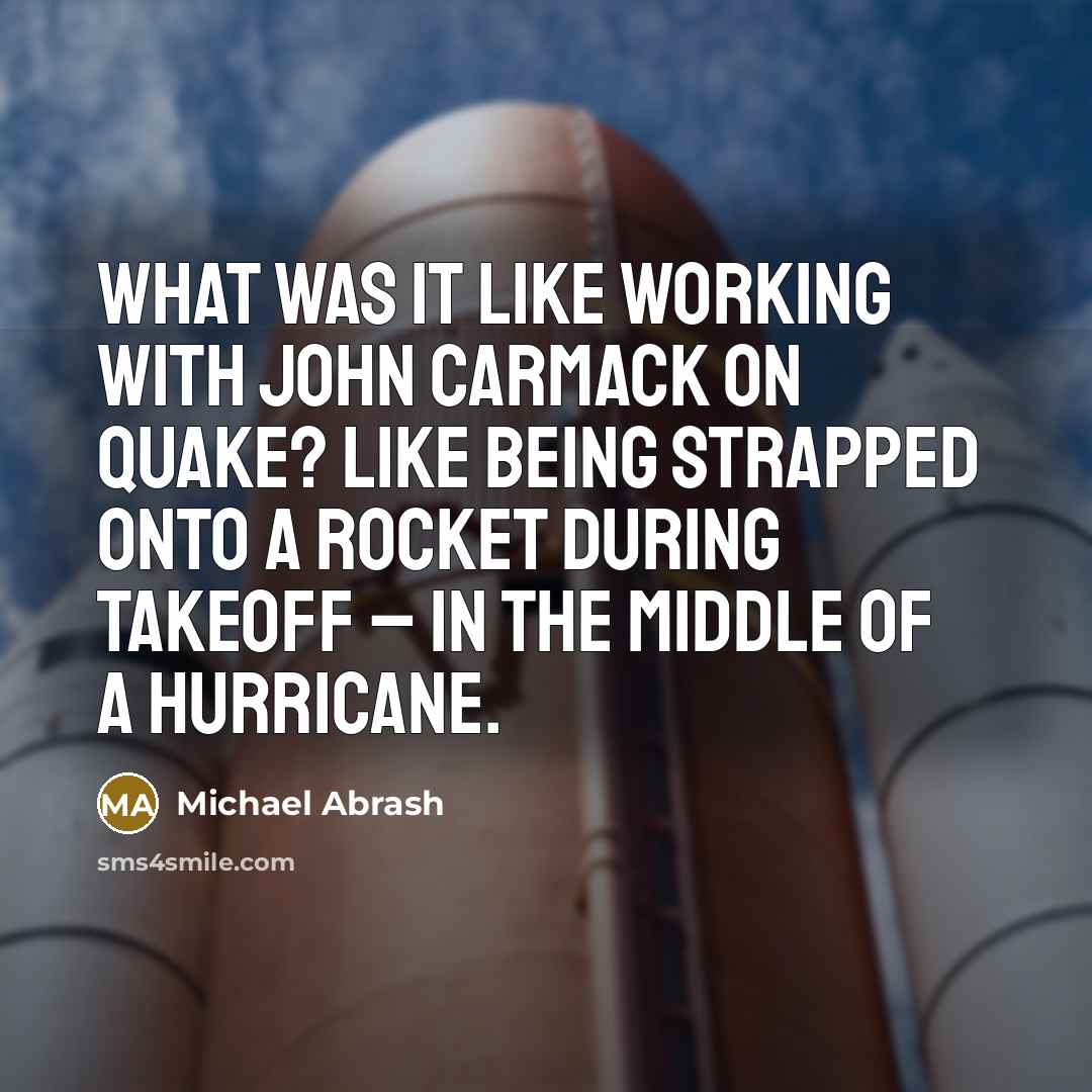 “What was it like working with John Carmack on Quake? Like being strapped onto a rocket during takeoff – in the middle of a hurricane.” quote by Michael Abrash