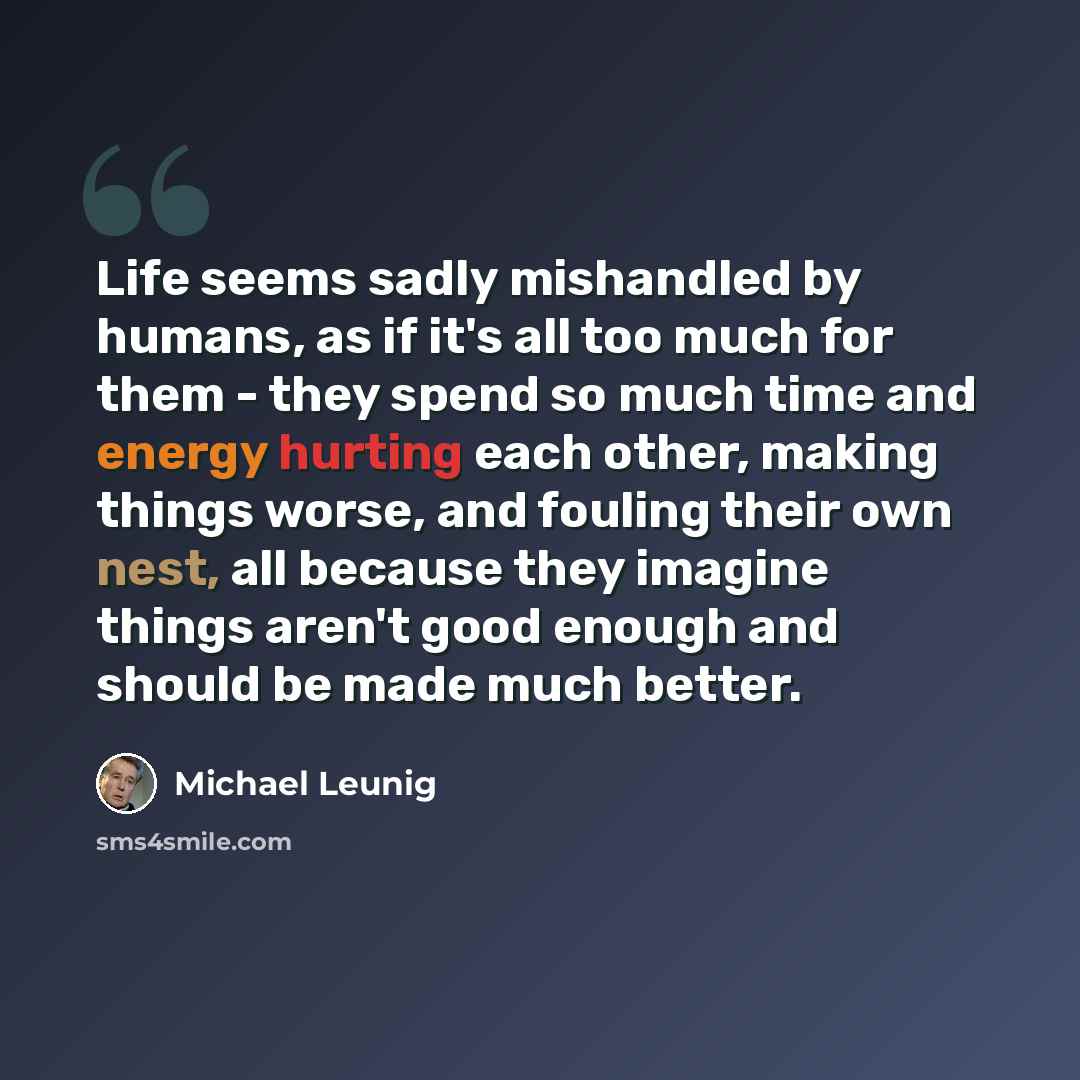 “Life seems sadly mishandled by humans, as if it's all too much for them - they spend so much time and energy hurting each other, making things worse, and fouling their own nest, all because they imagine things aren't good enough and should be made much better.” quote by Michael Leunig
