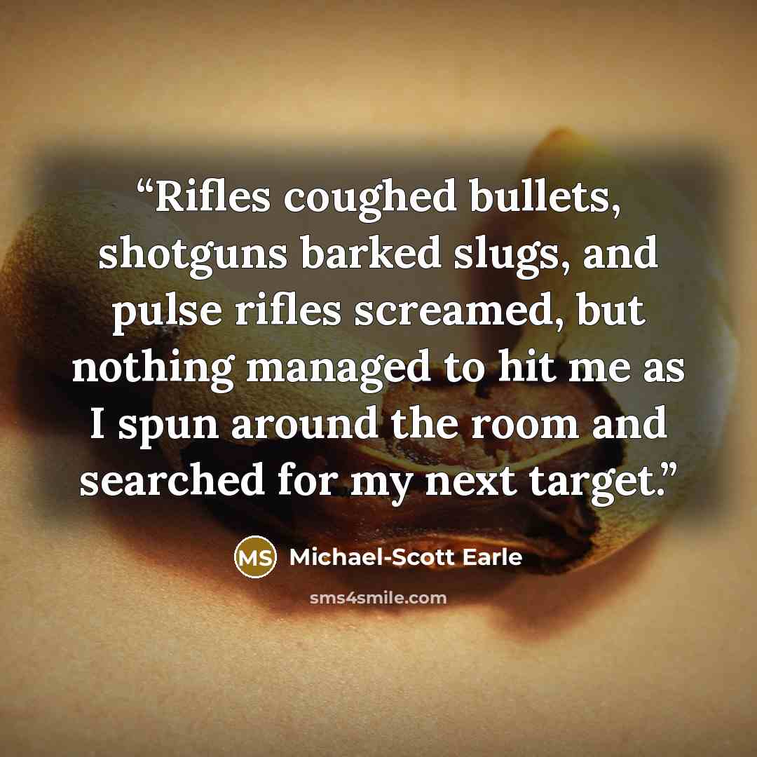 “Rifles coughed bullets, shotguns barked slugs, and pulse rifles screamed, but nothing managed to hit me as I spun around the room and searched for my next target.” quote by Michael-Scott Earle