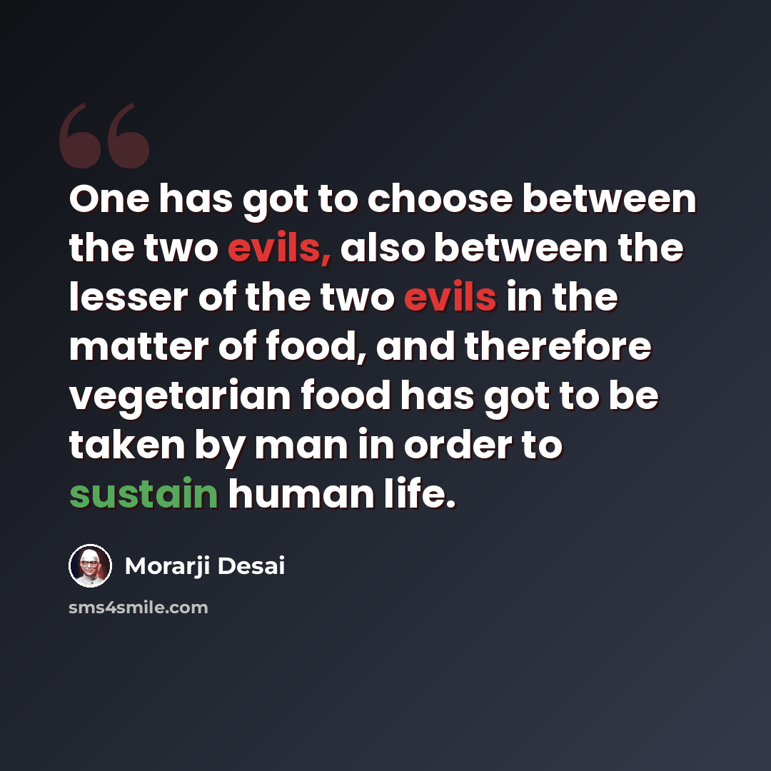 “One has got to choose between the two evils, also between the lesser of the two evils in the matter of food, and therefore vegetarian food has got to be taken by man in order to sustain human life.” quote by Morarji Desai
