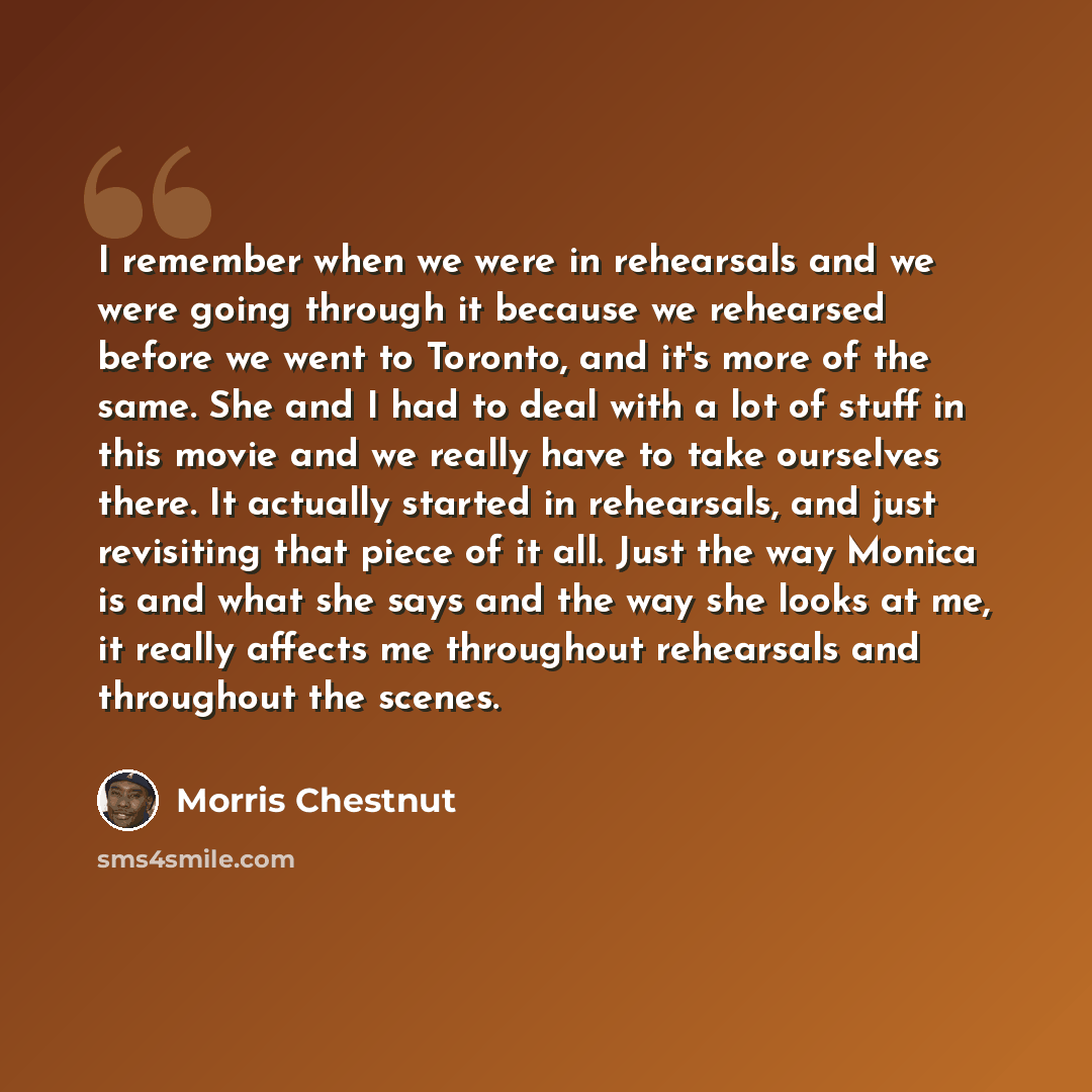 “I remember when we were in rehearsals and we were going through it because we rehearsed before we went to Toronto, and it's more of the same. She and I had to deal with a lot of stuff in this movie and we really have to take ourselves there. It actually started in rehearsals, and just revisiting…” quote by Morris Chestnut