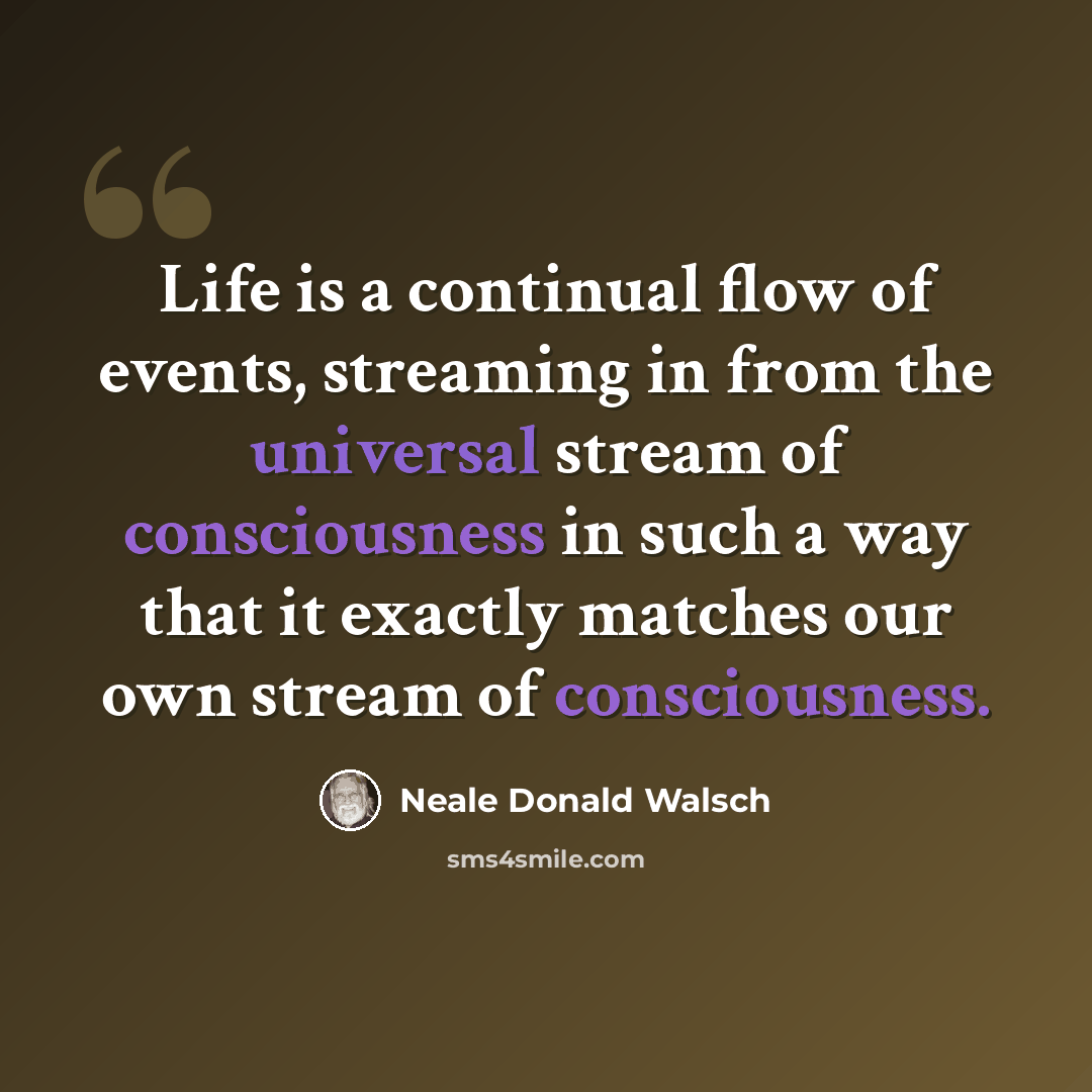 “Life is a continual flow of events, streaming in from the universal stream of consciousness in such a way that it exactly matches our own stream of consciousness.” quote by Neale Donald Walsch