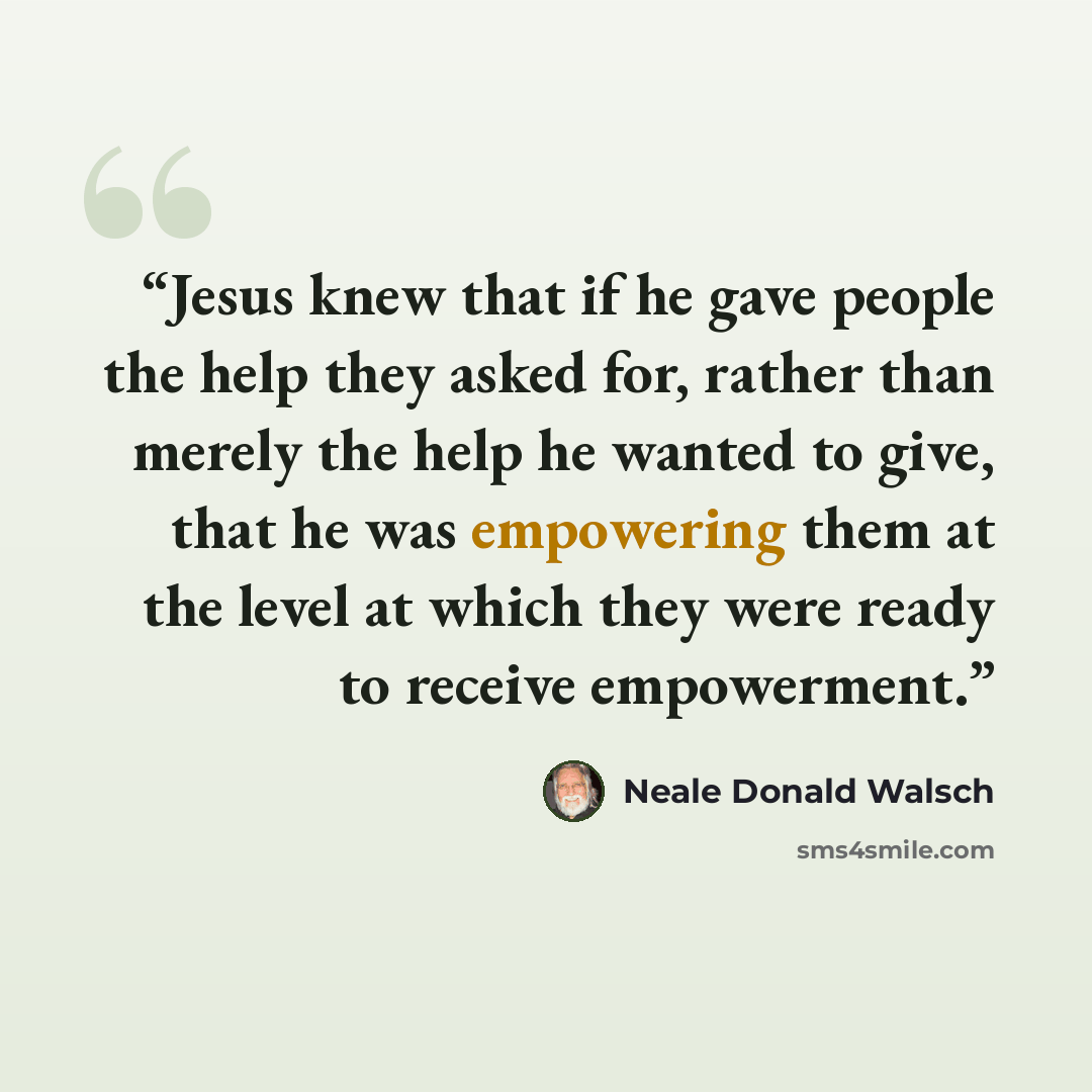 “Jesus knew that if he gave people the help they asked for, rather than merely the help he wanted to give, that he was empowering them at the level at which they were ready to receive empowerment.” quote by Neale Donald Walsch