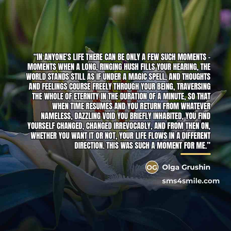 “In anyone's life there can be only a few such moments - moments when a long, ringing hush fills your hearing, the world stands still as if under a magic spell, and thoughts and feelings course freely through your being, traversing the whole of eternity in the duration of a minute, so that when…” quote by Olga Grushin
