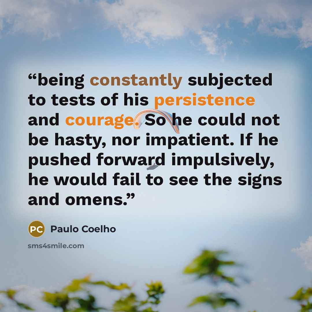 “being constantly subjected to tests of his persistence and courage. So he could not be hasty, nor impatient. If he pushed forward impulsively, he would fail to see the signs and omens.” quote by Paulo Coelho