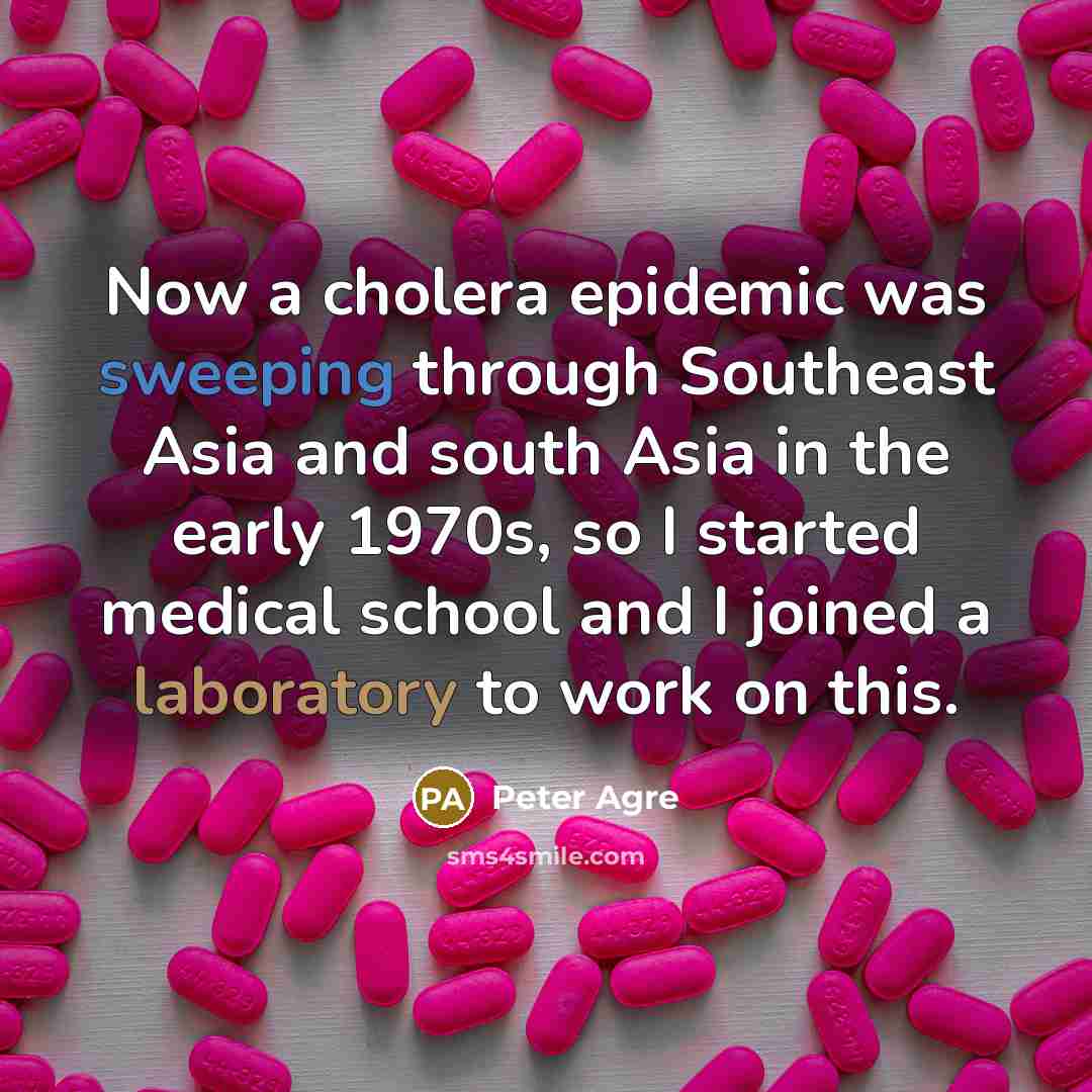 “Now a cholera epidemic was sweeping through Southeast Asia and south Asia in the early 1970s, so I started medical school and I joined a laboratory to work on this.” quote by Peter Agre