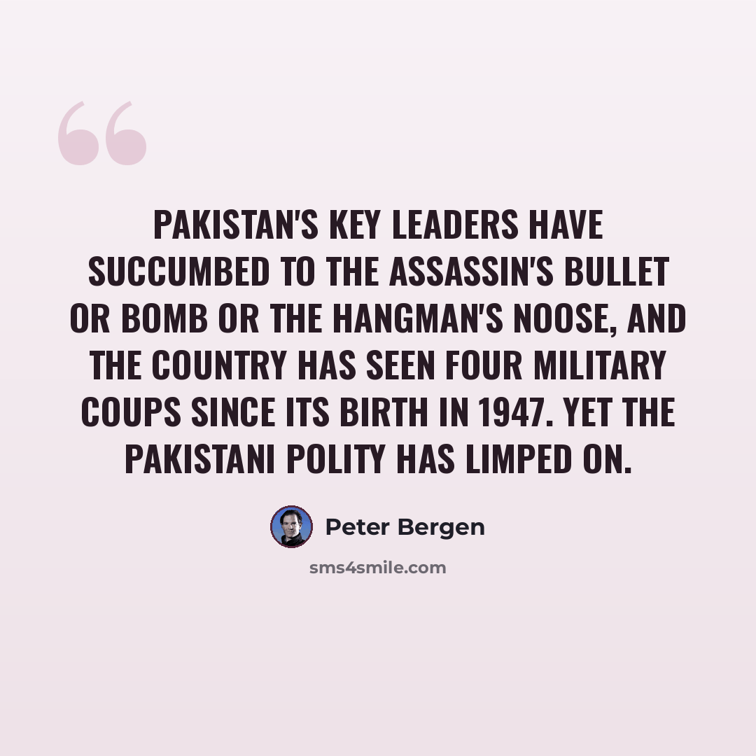 “Pakistan's key leaders have succumbed to the assassin's bullet or bomb or the hangman's noose, and the country has seen four military coups since its birth in 1947. Yet the Pakistani polity has limped on.” quote by Peter Bergen