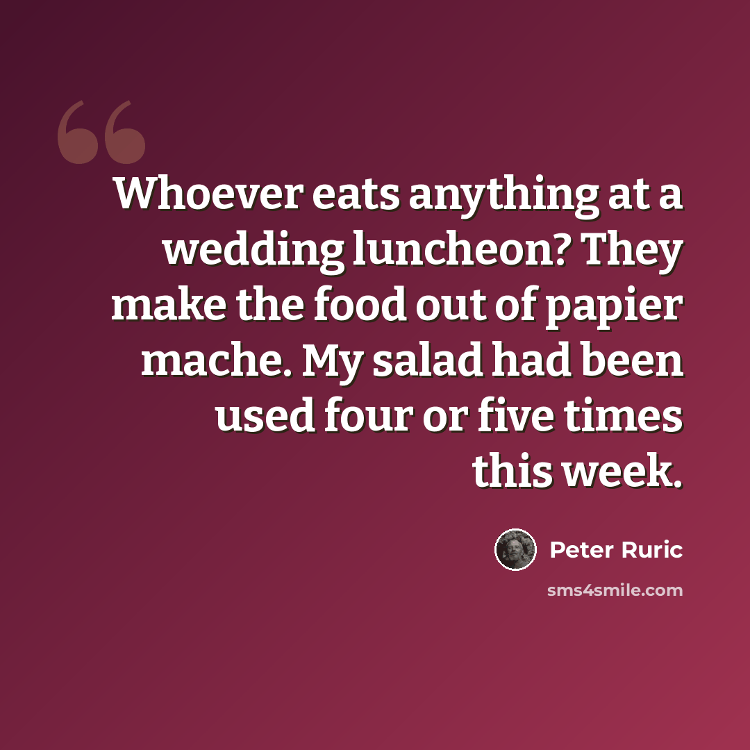 “Whoever eats anything at a wedding luncheon? They make the food out of papier mache. My salad had been used four or five times this week.” quote by Peter Ruric