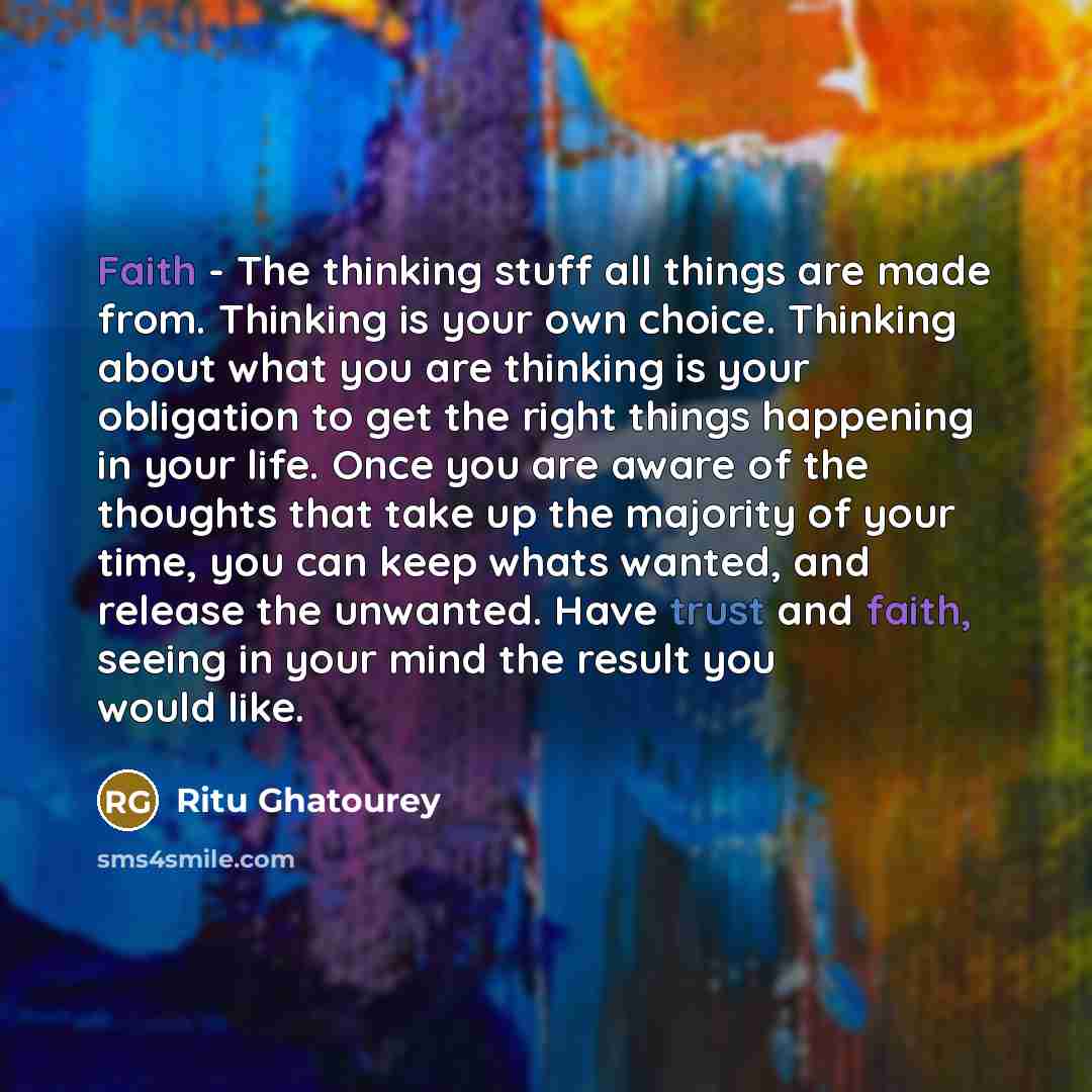 “Faith - The thinking stuff all things are made from. Thinking is your own choice. Thinking about what you are thinking is your obligation to get the right things happening in your life. Once you are aware of the thoughts that take up the majority of your time, you can keep whats wanted, and…” quote by Ritu Ghatourey