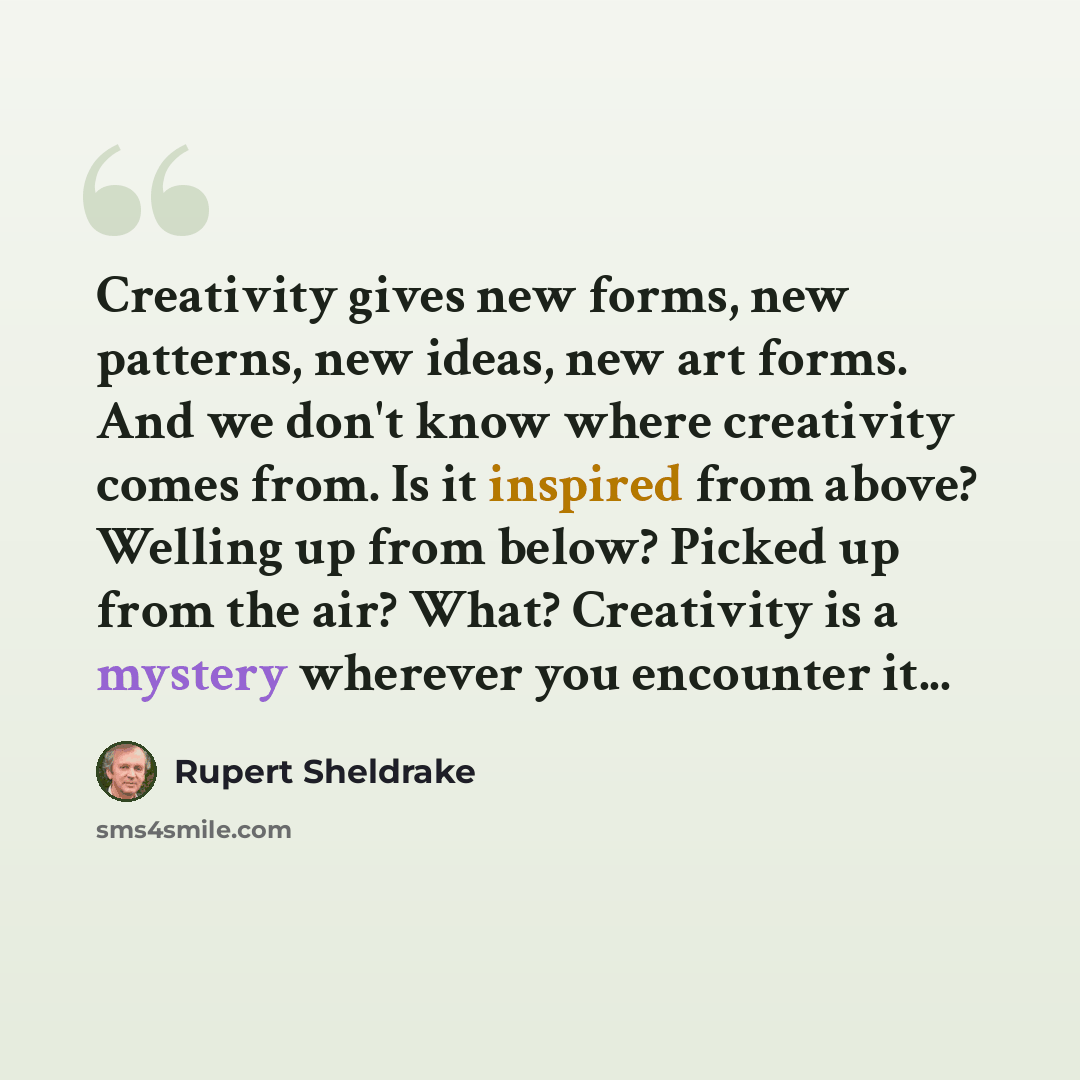 “Creativity gives new forms, new patterns, new ideas, new art forms. And we don't know where creativity comes from. Is it inspired from above? Welling up from below? Picked up from the air? What? Creativity is a mystery wherever you encounter it...” quote by Rupert Sheldrake